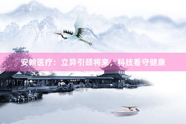 安翰医疗：立异引颈将来，科技看守健康